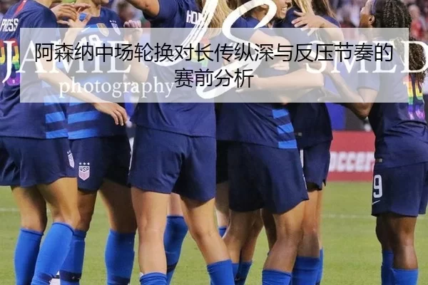阿森纳中场轮换对长传纵深与反压节奏的赛前分析